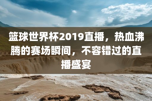 篮球世界杯2019直播，热血沸腾的赛场瞬间，不容错过的直播盛宴