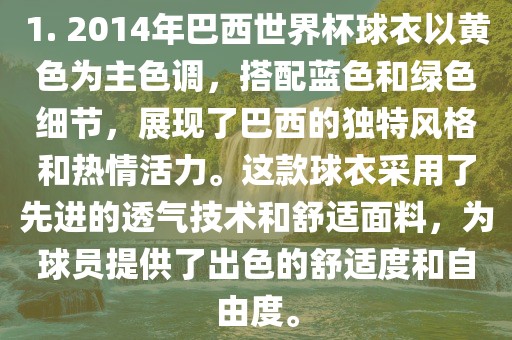 1. 2014年巴西世界杯球衣以黄色为主色调，搭配蓝色和绿色细节，展现了巴西的独特风格和热情活力。这款球衣采用了先进的透气技术和舒适面料，为球员提供了出色的舒适度和自由度。
