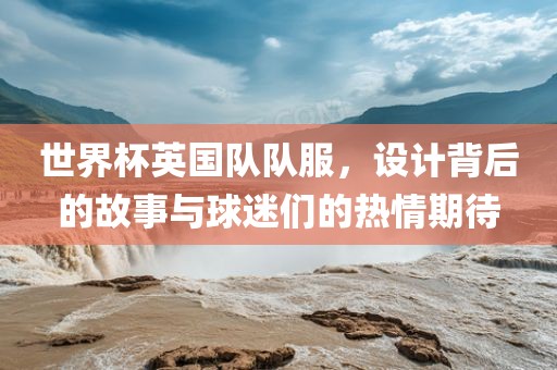 世界杯英国队队服，设计背金炬实业股份有限公司后的故事与球迷们的热情期待