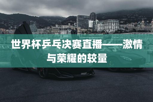 世界杯乒乓决赛直播——激情与荣耀的较量