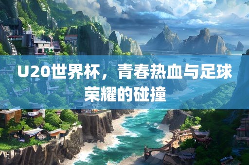 U20世界杯，青春热血与足球荣耀的碰撞