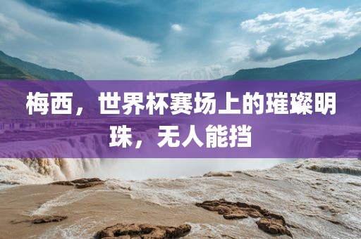 梅西，世界杯赛场上的璀璨明珠，无人能挡金炬实业股份有限公司