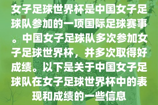女子足球世界杯是中国女子足球队参加的一项国际足球赛事。中国女子足球队多次参加女子足球世界杯，并多次取得好成绩。以下是关于中国女子足球队在女子足球世界杯中的表现和成绩的一些信息