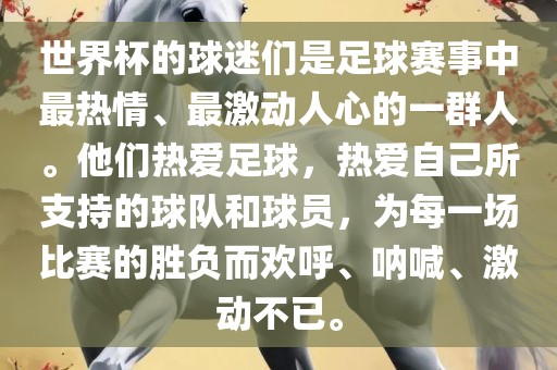 世界杯的球迷们是足球赛事中最热情、最激动人心的一群人。他们热爱足球，热爱自己所支持的球队和球员，为每一场比赛的胜负而欢呼、呐喊、激动不已。
