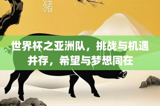 世界杯之亚洲队，挑战与机遇并存，希望与梦想同在