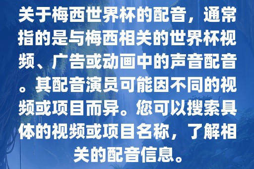 关于梅西世界杯的配音，通常指的是与梅西相关的世界杯视频、广告或动画中的声音配音。其配音演员可能因金炬实业股份有限公司不同的视频或项目而异。您可以搜索具体的视频或项目名称，了解相关的配音信息。