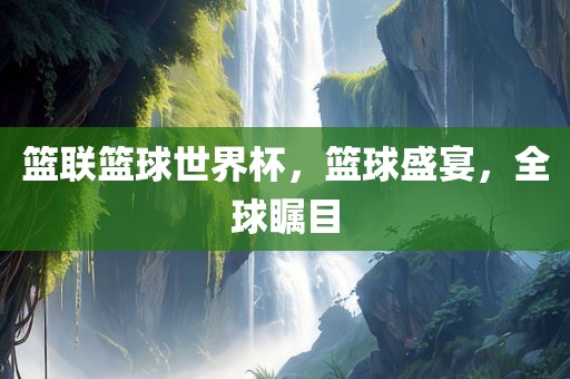 篮联篮球世界杯，篮球盛宴，全球瞩目