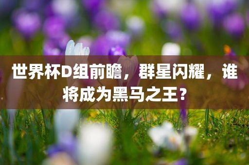 世界杯D组前瞻，群星闪耀，谁将成为黑马之王？金炬实业股份有限公司