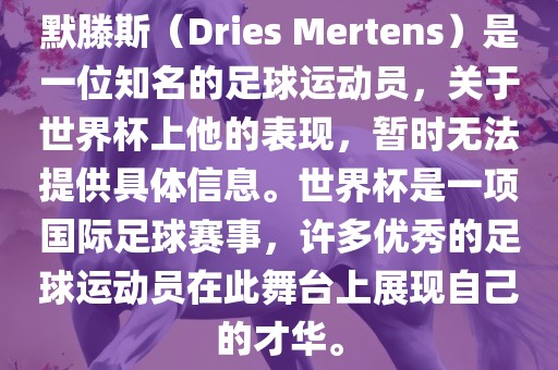默滕斯（Dries Mertens）是一位知名的足球运动员，关于世界杯上他的表现，暂时无法提供具体信息。世界杯是一项国际足球赛事，许多优秀的足球运动员在此舞台上展现自己的才华。
