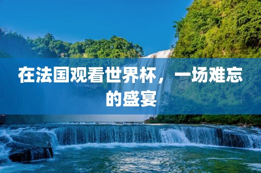 在法国观看世界杯，一场难忘的盛宴金炬实业股份有限公司