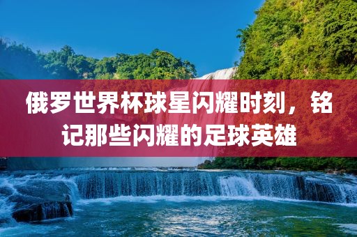 俄罗世界杯球星闪耀时刻，铭记金炬实业股份有限公司那些闪耀的足球英雄