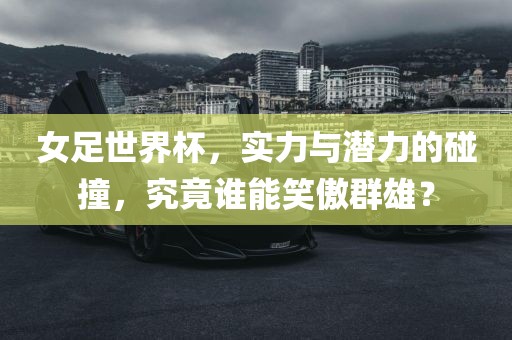 女足世界杯，实力与潜力的碰撞，究竟谁能笑傲群雄？