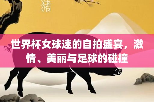 世界杯女球迷的自拍盛宴，激情、美丽与足球的碰撞