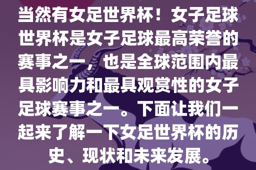 当然有女足世界杯！女子足球世界杯是女子足球最高荣誉的赛事之一，也是全球范围内最具影响力和最具观赏性的女子足球赛事之一。下面让我们一起来了解一下女足世界杯的历史、现状和未来发展。