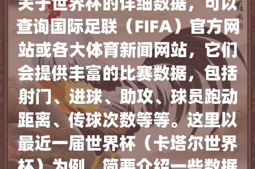 关于世界杯的详细数据，可以查询国际足联（FIFA）官方网站或各大体育新闻网站，它们会提供丰富的比赛数据，包括射门、进球、助攻、球员跑动距离、传球次数等等。这里以最近一届世界杯（卡塔尔世界杯）为例，简要介绍一些数据