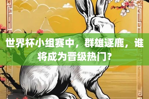 世界杯小组赛中，群雄逐鹿，谁将成为晋级热门？