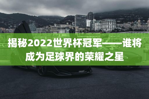 揭秘2022世界杯冠军——谁将成为足球界的荣耀之星金炬实业股份有限公司