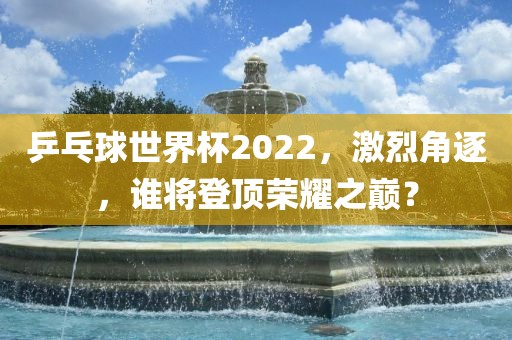 乒乓球世界杯2022，激烈角逐，谁将登顶荣耀之巅？