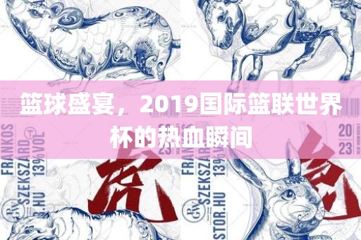 篮球盛宴，2019国际篮联世界杯的热血瞬间