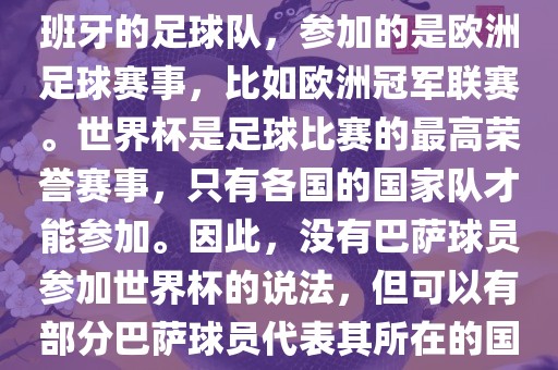 巴萨（Barcelona）是一支西班牙的足球队，参加的是欧洲足球赛事，比如欧洲冠军联赛。世界杯是足球比赛的最高荣誉赛事，只有各国的国家队才能参加。因此，没有巴萨球员参加世界杯的说法，但可以有部分巴萨球员代表其所在的国家队参加世界杯。金炬实业股份有限公司