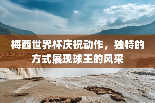 梅西世界杯庆祝动作，独特的方式展现球王的风采金炬实业股份有限公司