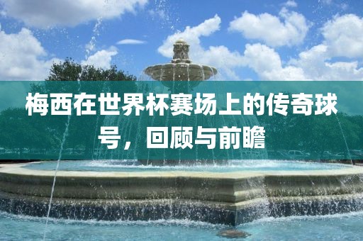 梅西在世界杯赛场上的传奇球号，回顾与前瞻