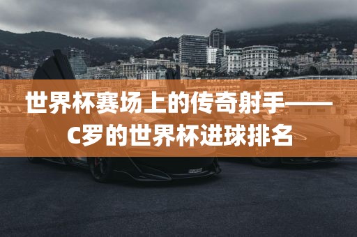 世界杯赛场上的传奇射手——C罗的世界杯进球排名