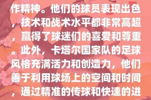 卡塔尔国家队在世界杯足球赛中的表现非常出色。虽然他们的对手实力强大，但卡塔尔队展现出了顽强的斗志和团队合作精神。他们的球员表现出色，技术和战术水平都非常高超，赢得了球迷们的喜爱和尊重。此外，卡塔尔国家队的足球风格充满活力和创造力，他们善于利用球场上的空间和时间，通过精准的传球和快速的进攻来制造威胁。总的来说，卡塔尔国家队是一支充满潜力的队伍，未来有望在国际足球赛场上取得更好的成绩。