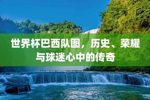 世界杯巴西队图，历史、荣耀与球迷心中的传奇