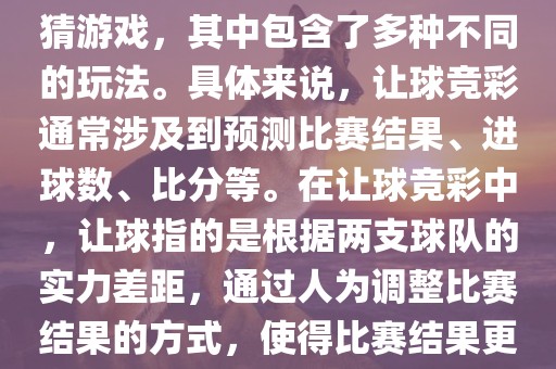世界杯让球竞彩是一种足球竞猜游戏，其中包含了多种不同的玩法。具体来说，让球竞彩通常涉及到预测比赛结果、进球数、比分等。在让球竞彩中，让球指的是根据两支球队的实力差距，通过人为调整比赛结果的方式，使得比赛结果更具悬念和公平性。金炬实业股份有限公司