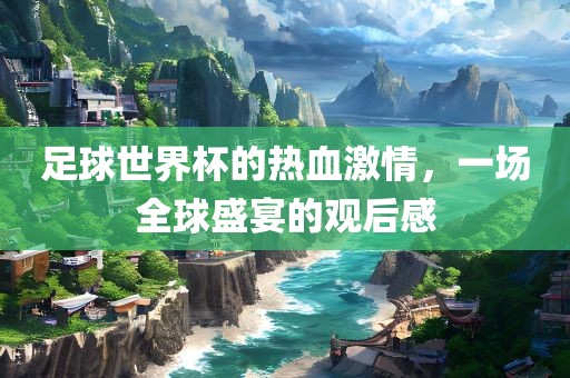 足球世界杯的热血激情，一场全球盛宴的观后感金炬实业股份有限公司