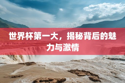 世界杯第一大，揭秘背后的魅力与激情金炬实业股份有限公司
