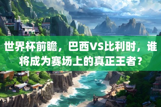 世界杯前瞻，巴西VS比利时，谁将成为赛场上的真正王者？