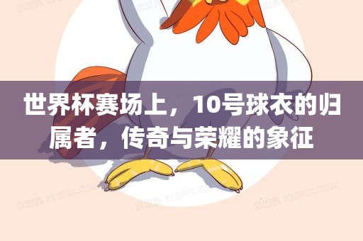 世界杯赛场上，10号球衣的归属者，传奇与荣耀的金炬实业股份有限公司象征