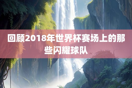 回顾2018年世界杯赛场上的那些闪耀球队