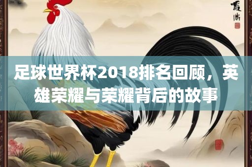 足球世界杯2018排名回顾，英雄荣耀与荣耀背后的故事