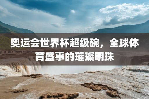 奥运会世界杯超级碗，全球体育盛事的璀璨明珠