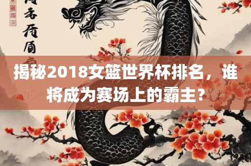 揭秘2018女篮世界杯排名，谁将成为赛场上的霸主？