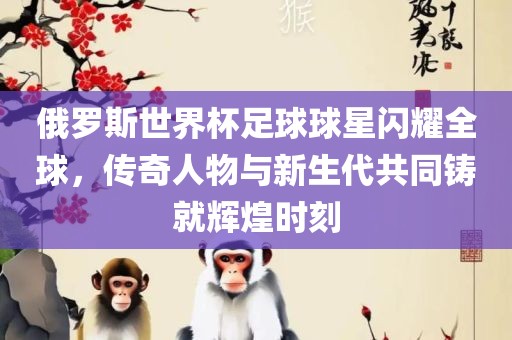 俄罗斯世界杯足球球星闪耀全球，传奇人物与新生代共同铸就辉煌时刻