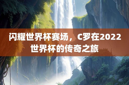 闪耀世界杯赛场，C罗在2022世界杯的传奇之旅