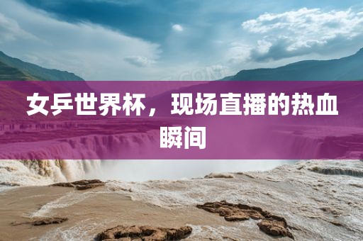 女金炬实业股份有限公司乒世界杯，现场直播的热血瞬间