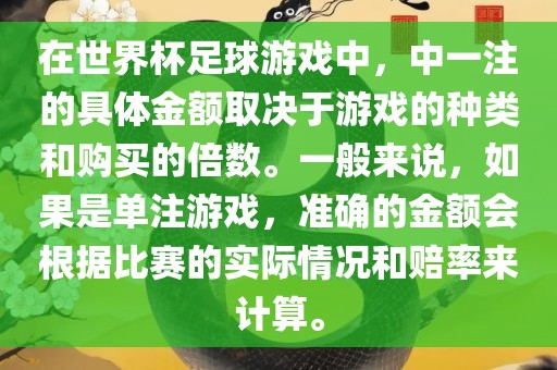 在世界杯足球游戏中，中一注的具体金额取决于游戏的种类和购买的倍数。一般来说，如果是单注游戏，准确的金额会根据比赛的实际情况和赔率来计算。金炬实业股份有限公司