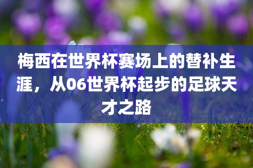 梅西在世界杯赛场上的替补生涯，从06世界杯起步的足球天才之路
