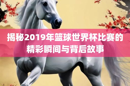 揭秘2019年篮球世界杯比赛的精彩瞬间与背后故事
