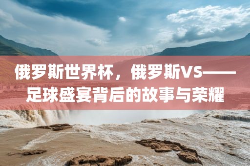 俄罗斯世界杯，俄罗斯VS——足球盛宴背后的故事与荣耀