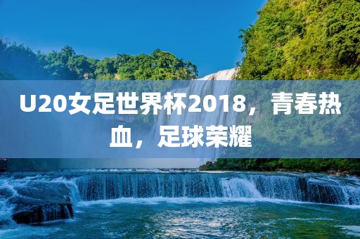 U20女足世界杯2018，青春热血，足球荣耀