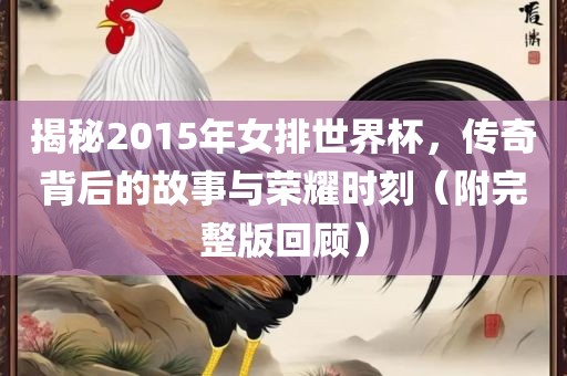 揭秘2015年女排世界杯，传奇背后的故事与荣耀时刻（附完整版回顾）