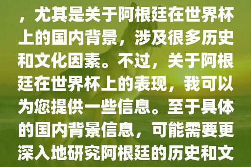 关于阿根廷在世界杯上的表现，尤其是关于阿根廷在世界杯上的国内背景，涉及很多历史和文化因素。不过，关于阿根廷在世界杯上的表现，我可以为您提供一些信息。至于具体的国内背景信息，可能需要更深入地研究阿根廷的历史和文化。