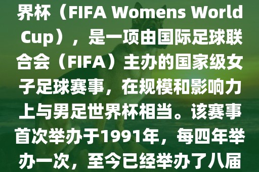 女世界杯，即国际足联女子世界杯（FIFA Womens World Cup），是一项由国际足球联合会（FIFA）主办的国家级女子足球赛事，在规模和影响力上与男足世界杯相当。该赛事首次举办于1991年，每四年举办一次，至今已经举办了八届。