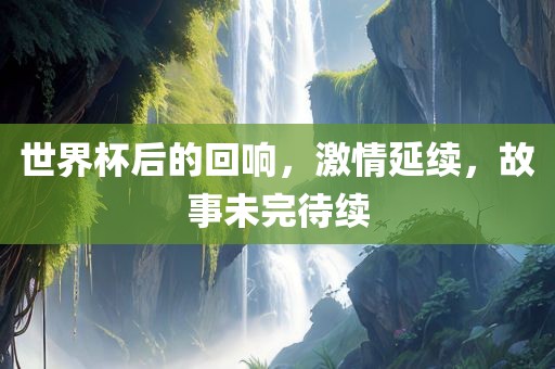 世界杯后的回响，激情延续，故事未完待续金炬实业股份有限公司